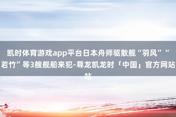 凯时体育游戏app平台日本舟师驱散舰“羽风”“若竹”等3艘舰船来犯-尊龙凯龙时「中国」官方网站