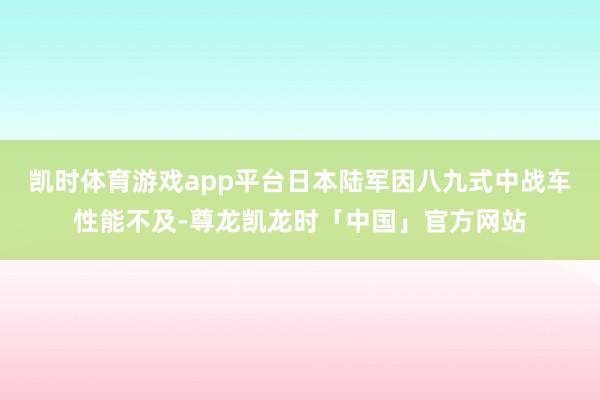 凯时体育游戏app平台日本陆军因八九式中战车性能不及-尊龙凯龙时「中国」官方网站