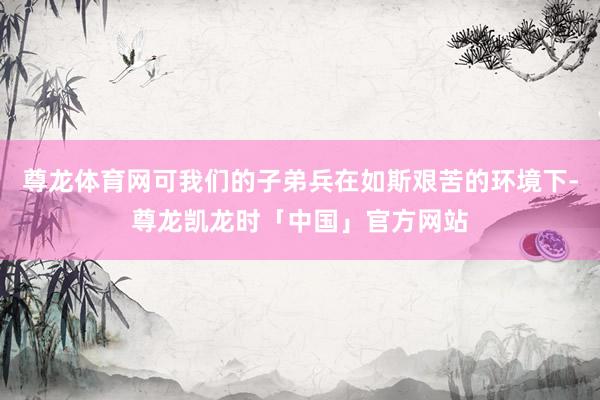 尊龙体育网可我们的子弟兵在如斯艰苦的环境下-尊龙凯龙时「中国」官方网站