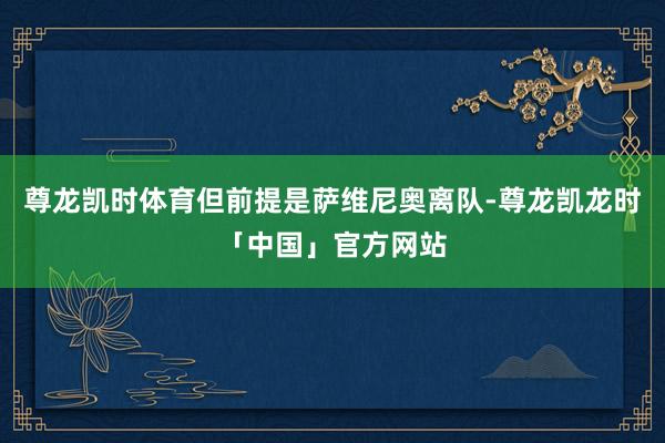 尊龙凯时体育但前提是萨维尼奥离队-尊龙凯龙时「中国」官方网站