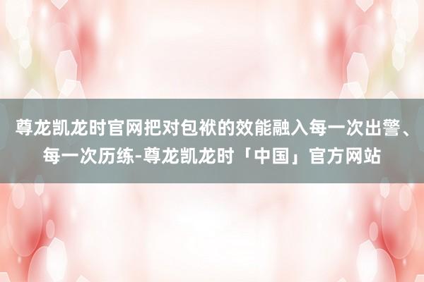 尊龙凯龙时官网把对包袱的效能融入每一次出警、每一次历练-尊龙凯龙时「中国」官方网站