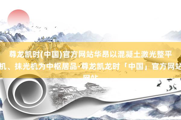 尊龙凯时(中国)官方网站华昂以混凝土激光整平机、抹光机为中枢居品-尊龙凯龙时「中国」官方网站