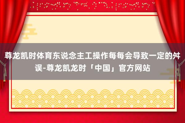 尊龙凯时体育东说念主工操作每每会导致一定的舛误-尊龙凯龙时「中国」官方网站