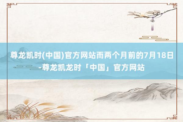 尊龙凯时(中国)官方网站而两个月前的7月18日-尊龙凯龙时「中国」官方网站