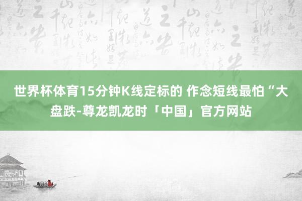 世界杯体育15分钟K线定标的 作念短线最怕“大盘跌-尊龙凯龙时「中国」官方网站