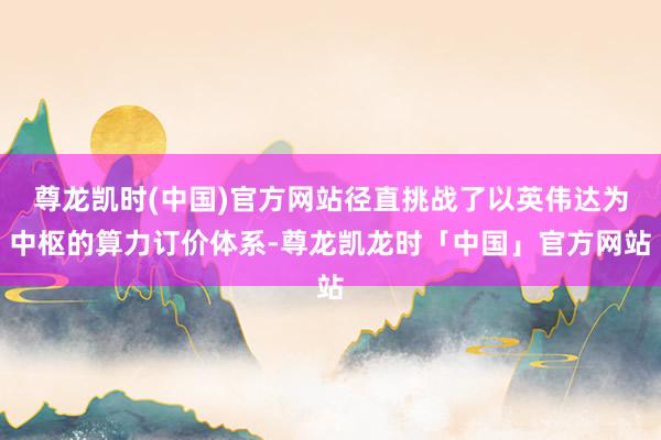 尊龙凯时(中国)官方网站径直挑战了以英伟达为中枢的算力订价体系-尊龙凯龙时「中国」官方网站
