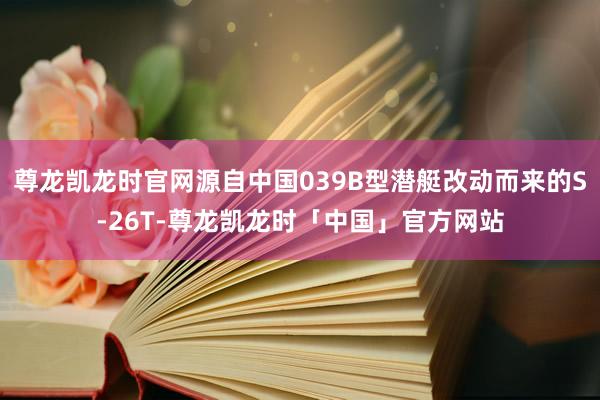 尊龙凯龙时官网源自中国039B型潜艇改动而来的S-26T-尊龙凯龙时「中国」官方网站