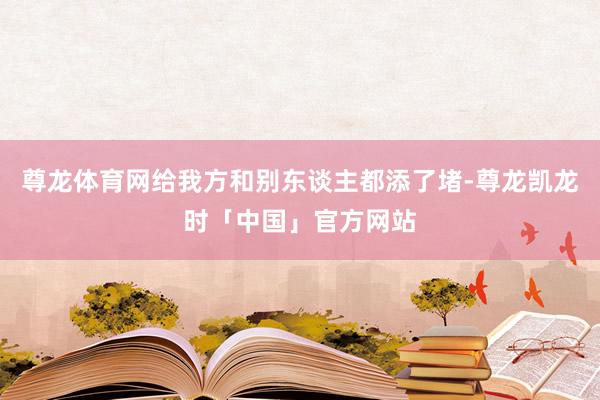 尊龙体育网给我方和别东谈主都添了堵-尊龙凯龙时「中国」官方网站