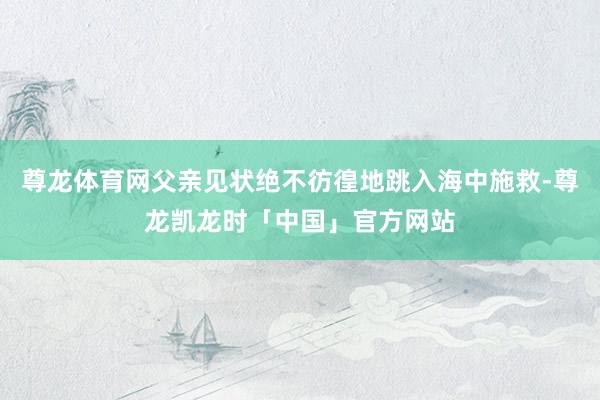 尊龙体育网父亲见状绝不彷徨地跳入海中施救-尊龙凯龙时「中国」官方网站
