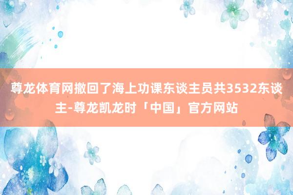 尊龙体育网撤回了海上功课东谈主员共3532东谈主-尊龙凯龙时「中国」官方网站