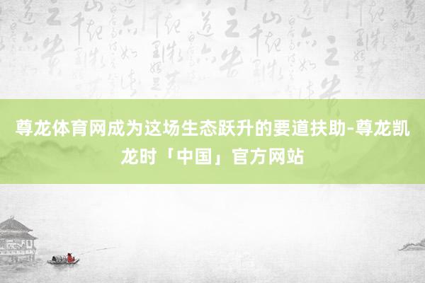 尊龙体育网成为这场生态跃升的要道扶助-尊龙凯龙时「中国」官方网站