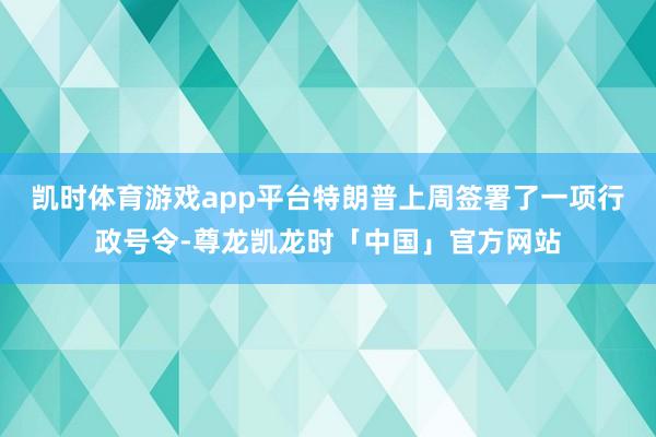 凯时体育游戏app平台 特朗普上周签署了一项行政号令-尊龙凯龙时「中国」官方网站