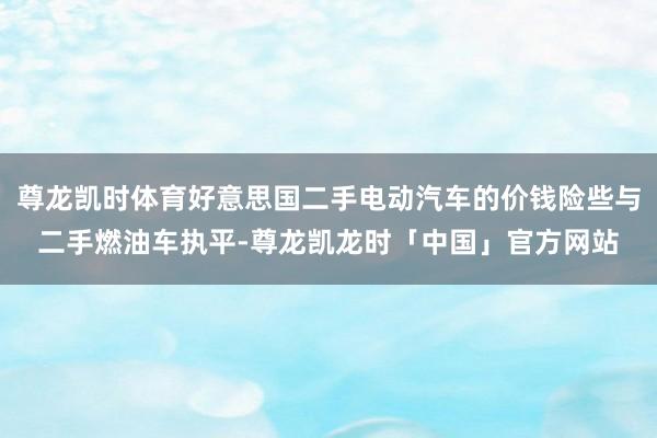 尊龙凯时体育好意思国二手电动汽车的价钱险些与二手燃油车执平-尊龙凯龙时「中国」官方网站