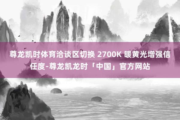 尊龙凯时体育洽谈区切换 2700K 暖黄光增强信任度-尊龙凯龙时「中国」官方网站