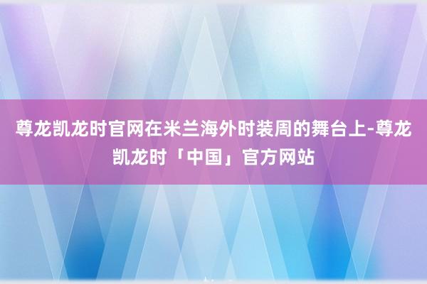 尊龙凯龙时官网在米兰海外时装周的舞台上-尊龙凯龙时「中国」官方网站