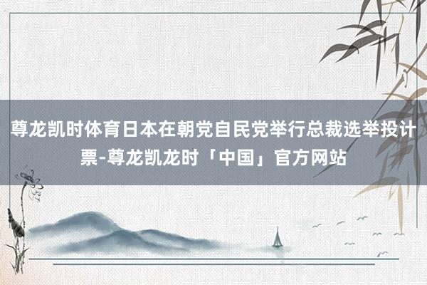 尊龙凯时体育日本在朝党自民党举行总裁选举投计票-尊龙凯龙时「中国」官方网站