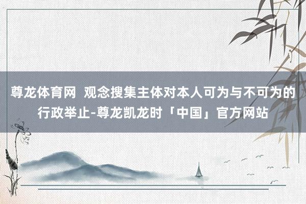 尊龙体育网  观念搜集主体对本人可为与不可为的行政举止-尊龙凯龙时「中国」官方网站