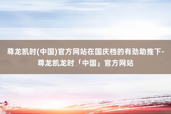 尊龙凯时(中国)官方网站在国庆档的有劲助推下-尊龙凯龙时「中国」官方网站