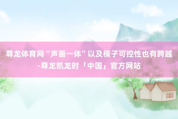 尊龙体育网“声画一体”以及模子可控性也有跨越-尊龙凯龙时「中国」官方网站