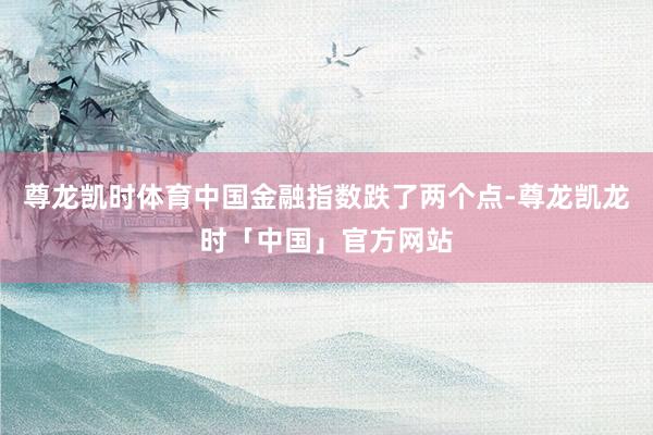 尊龙凯时体育中国金融指数跌了两个点-尊龙凯龙时「中国」官方网站