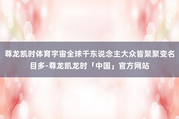 尊龙凯时体育宇宙全球千东说念主大众皆聚聚变名目多-尊龙凯龙时「中国」官方网站