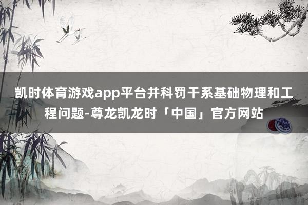 凯时体育游戏app平台并科罚干系基础物理和工程问题-尊龙凯龙时「中国」官方网站
