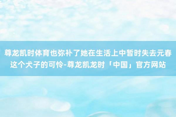 尊龙凯时体育也弥补了她在生活上中暂时失去元春这个犬子的可怜-尊龙凯龙时「中国」官方网站