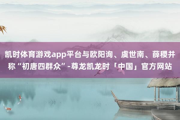 凯时体育游戏app平台与欧阳询、虞世南、薛稷并称“初唐四群众”-尊龙凯龙时「中国」官方网站