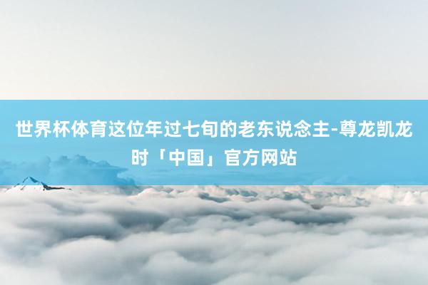 世界杯体育这位年过七旬的老东说念主-尊龙凯龙时「中国」官方网站