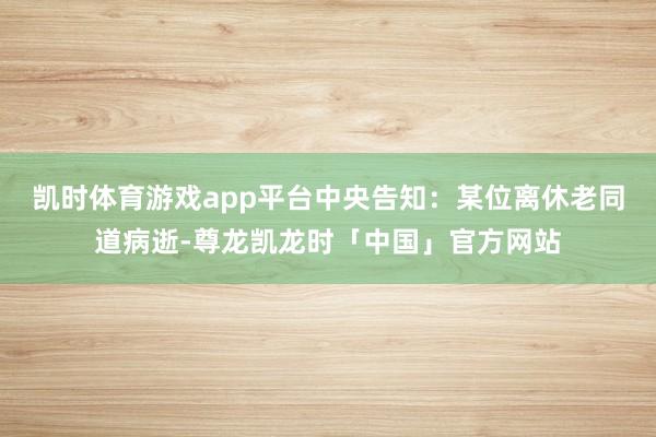 凯时体育游戏app平台中央告知：某位离休老同道病逝-尊龙凯龙时「中国」官方网站
