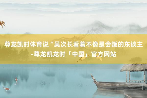 尊龙凯时体育说“吴次长看着不像是会叛的东谈主-尊龙凯龙时「中国」官方网站