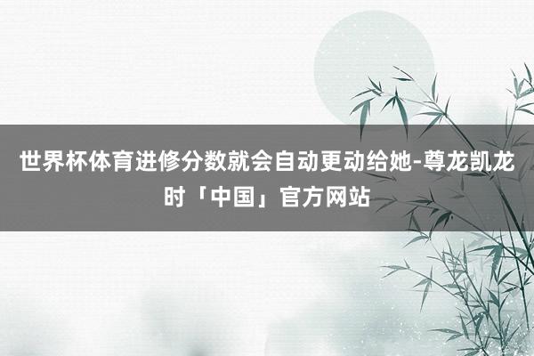 世界杯体育进修分数就会自动更动给她-尊龙凯龙时「中国」官方网站