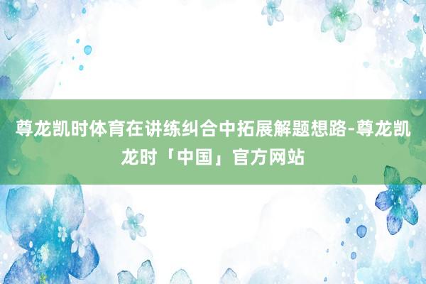 尊龙凯时体育在讲练纠合中拓展解题想路-尊龙凯龙时「中国」官方网站