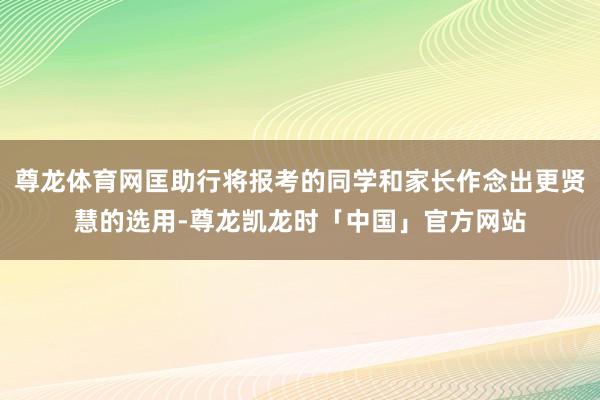 尊龙体育网匡助行将报考的同学和家长作念出更贤慧的选用-尊龙凯龙时「中国」官方网站
