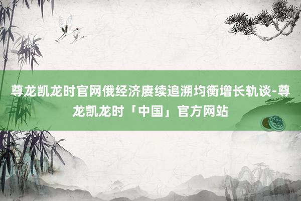 尊龙凯龙时官网俄经济赓续追溯均衡增长轨谈-尊龙凯龙时「中国」官方网站