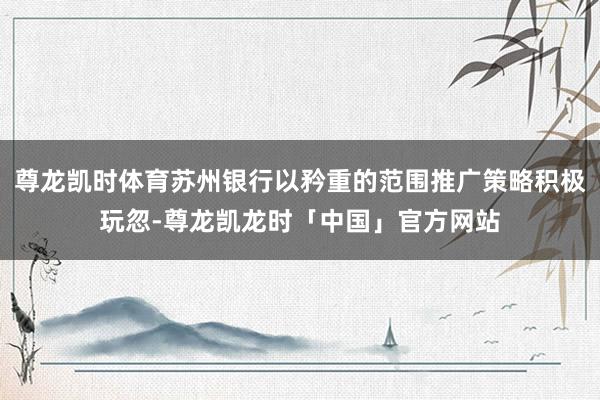 尊龙凯时体育苏州银行以矜重的范围推广策略积极玩忽-尊龙凯龙时「中国」官方网站