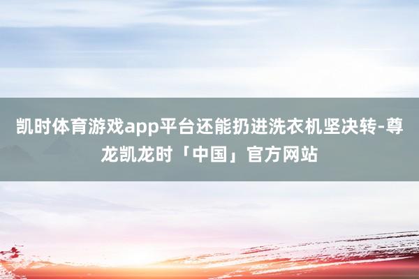 凯时体育游戏app平台还能扔进洗衣机坚决转-尊龙凯龙时「中国」官方网站