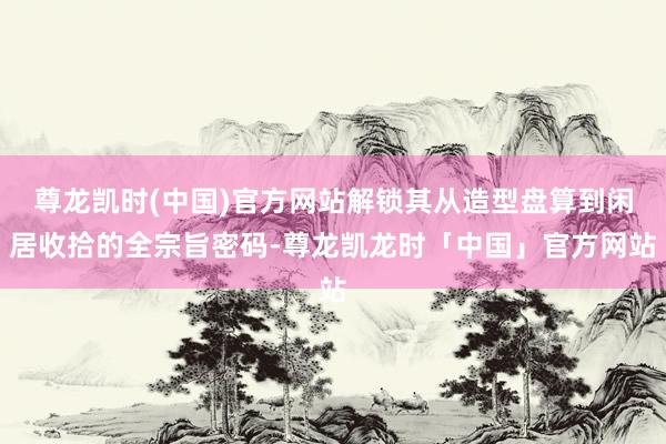 尊龙凯时(中国)官方网站解锁其从造型盘算到闲居收拾的全宗旨密码-尊龙凯龙时「中国」官方网站