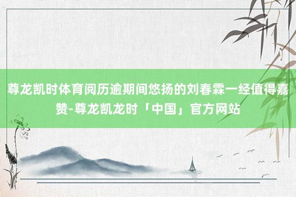 尊龙凯时体育阅历逾期间悠扬的刘春霖一经值得嘉赞-尊龙凯龙时「中国」官方网站