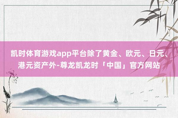 凯时体育游戏app平台除了黄金、欧元、日元、港元资产外-尊龙凯龙时「中国」官方网站