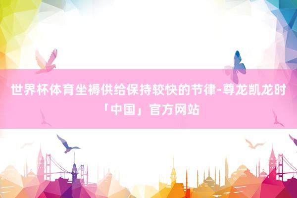 世界杯体育坐褥供给保持较快的节律-尊龙凯龙时「中国」官方网站