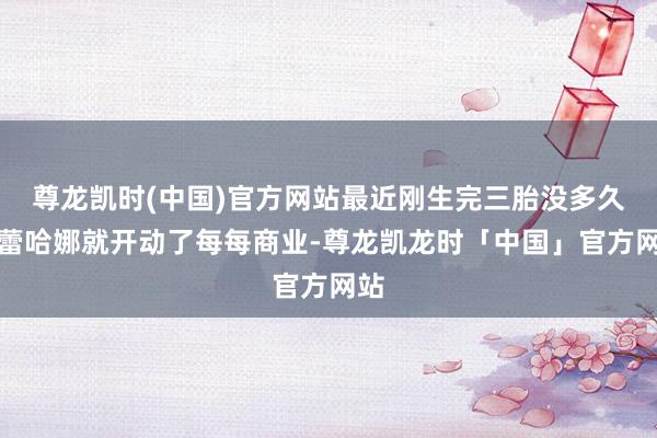 尊龙凯时(中国)官方网站最近刚生完三胎没多久的蕾哈娜就开动了每每商业-尊龙凯龙时「中国」官方网站