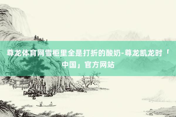 尊龙体育网雪柜里全是打折的酸奶-尊龙凯龙时「中国」官方网站