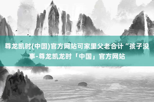 尊龙凯时(中国)官方网站可家里父老合计“孩子没事-尊龙凯龙时「中国」官方网站