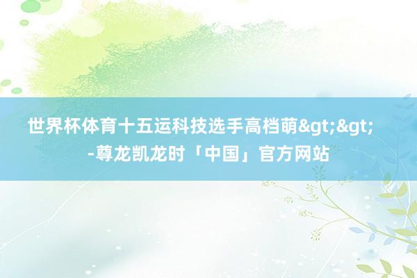 世界杯体育十五运科技选手高档萌>>   -尊龙凯龙时「中国」官方网站