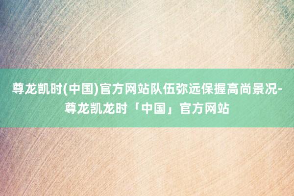 尊龙凯时(中国)官方网站队伍弥远保握高尚景况-尊龙凯龙时「中国」官方网站