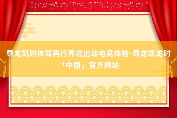 尊龙凯时体育再行界说出动电竞体验-尊龙凯龙时「中国」官方网站