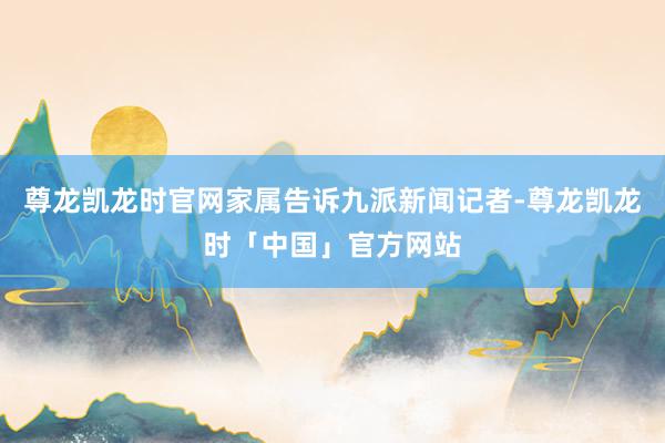 尊龙凯龙时官网家属告诉九派新闻记者-尊龙凯龙时「中国」官方网站