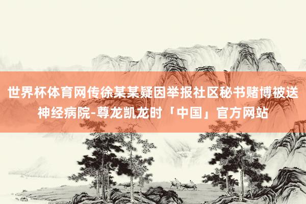 世界杯体育网传徐某某疑因举报社区秘书赌博被送神经病院-尊龙凯龙时「中国」官方网站