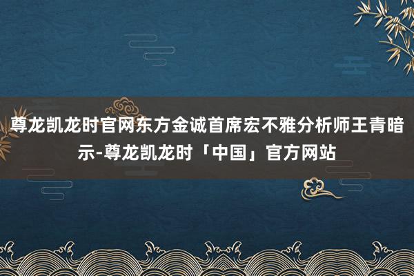 尊龙凯龙时官网东方金诚首席宏不雅分析师王青暗示-尊龙凯龙时「中国」官方网站